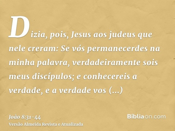 Dizia, pois, Jesus aos judeus que nele creram: Se vós permanecerdes na minha palavra, verdadeiramente sois meus discípulos;e conhecereis a verdade, e a verdade