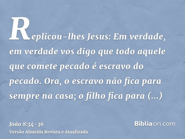Replicou-lhes Jesus: Em verdade, em verdade vos digo que todo aquele que comete pecado é escravo do pecado.Ora, o escravo não fica para sempre na casa; o filho