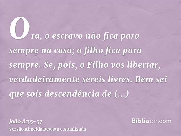 Ora, o escravo não fica para sempre na casa; o filho fica para sempre.Se, pois, o Filho vos libertar, verdadeiramente sereis livres.Bem sei que sois descendênci