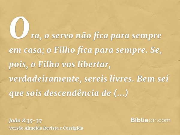 Ora, o servo não fica para sempre em casa; o Filho fica para sempre.Se, pois, o Filho vos libertar, verdadeiramente, sereis livres.Bem sei que sois descendência