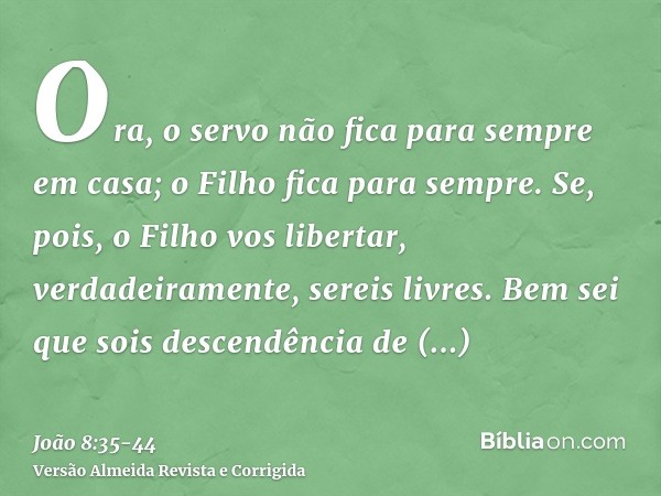 Ora, o servo não fica para sempre em casa; o Filho fica para sempre.Se, pois, o Filho vos libertar, verdadeiramente, sereis livres.Bem sei que sois descendência