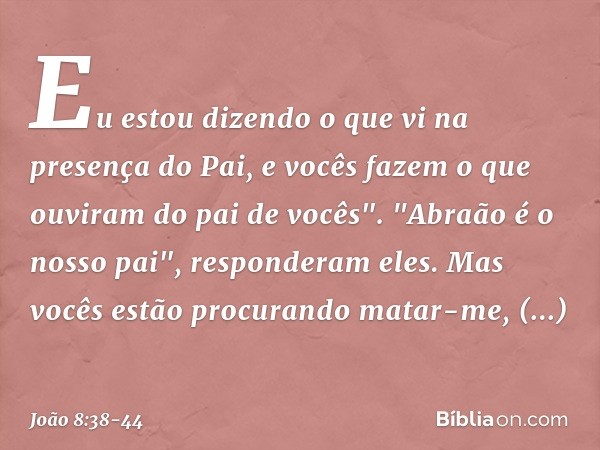 Eu estou dizendo o que vi na presença do Pai, e vocês fazem o que ouviram do pai de vocês". "Abraão é o nosso pai", responderam eles. Mas vocês estão procurando