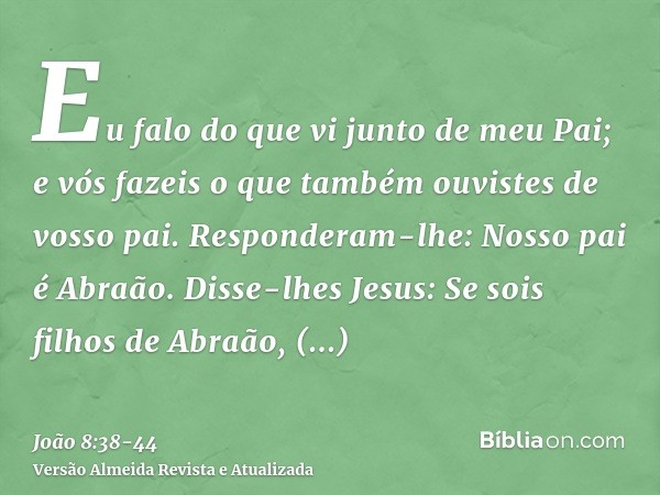 Eu falo do que vi junto de meu Pai; e vós fazeis o que também ouvistes de vosso pai.Responderam-lhe: Nosso pai é Abraão. Disse-lhes Jesus: Se sois filhos de Abr