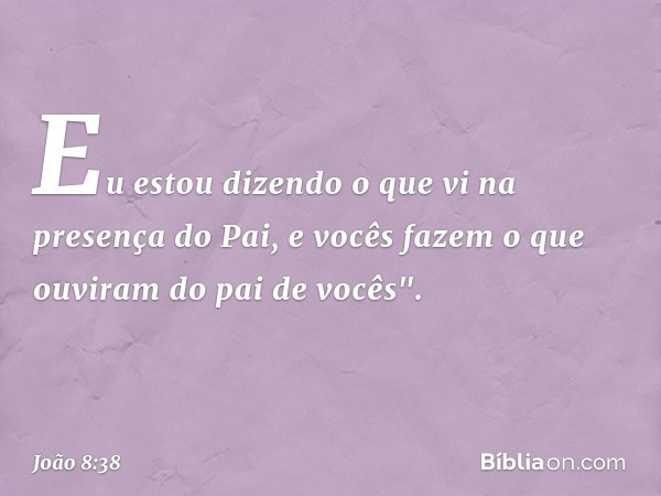 Eu estou dizendo o que vi na presença do Pai, e vocês fazem o que ouviram do pai de vocês". -- João 8:38