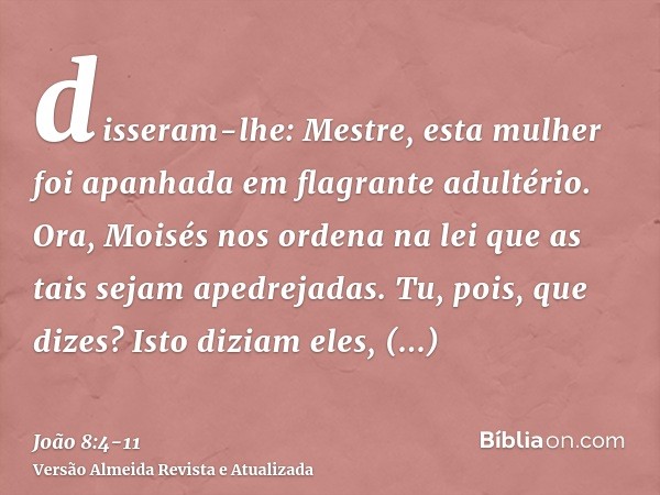 disseram-lhe: Mestre, esta mulher foi apanhada em flagrante adultério.Ora, Moisés nos ordena na lei que as tais sejam apedrejadas. Tu, pois, que dizes?Isto dizi