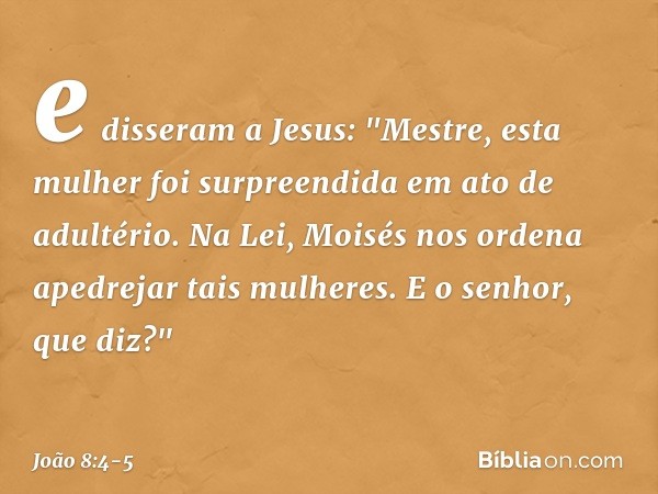 e disseram a Jesus: "Mestre, esta mulher foi surpreendida em ato de adultério. Na Lei, Moisés nos ordena apedrejar tais mulheres. E o senhor, que diz?" -- João 