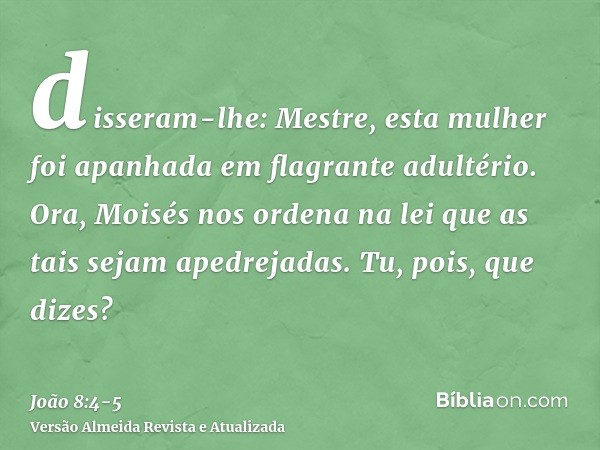 disseram-lhe: Mestre, esta mulher foi apanhada em flagrante adultério.Ora, Moisés nos ordena na lei que as tais sejam apedrejadas. Tu, pois, que dizes?