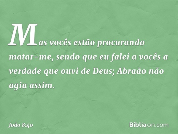 Mas vocês estão procurando matar-me, sendo que eu falei a vocês a verdade que ouvi de Deus; Abraão não agiu assim. -- João 8:40