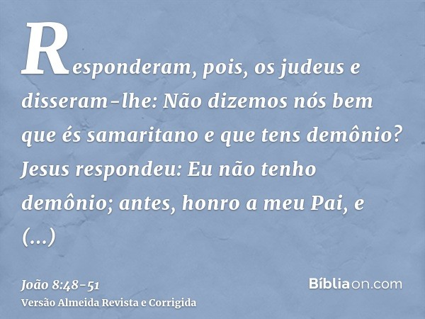 Responderam, pois, os judeus e disseram-lhe: Não dizemos nós bem que és samaritano e que tens demônio?Jesus respondeu: Eu não tenho demônio; antes, honro a meu