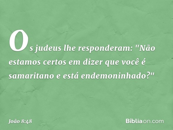 Os judeus lhe responderam: "Não estamos certos em dizer que você é samaritano e está endemoninhado?" -- João 8:48