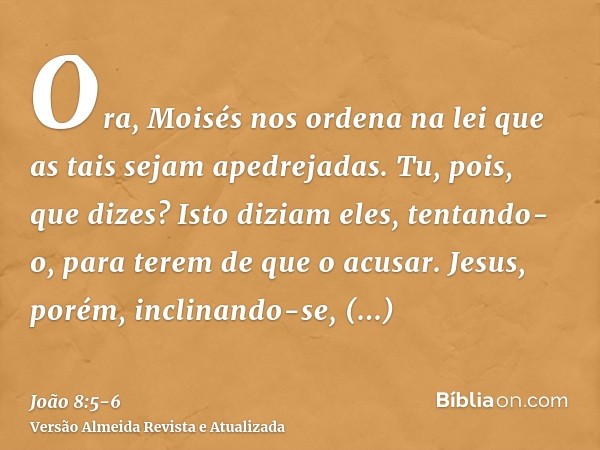 Ora, Moisés nos ordena na lei que as tais sejam apedrejadas. Tu, pois, que dizes?Isto diziam eles, tentando-o, para terem de que o acusar. Jesus, porém, inclina