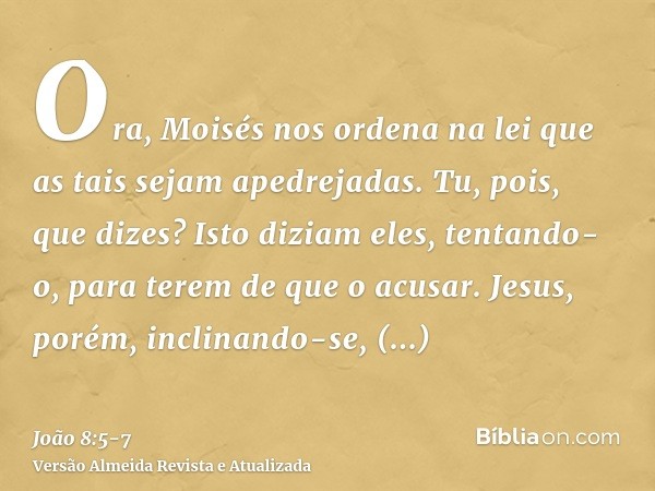 Ora, Moisés nos ordena na lei que as tais sejam apedrejadas. Tu, pois, que dizes?Isto diziam eles, tentando-o, para terem de que o acusar. Jesus, porém, inclina