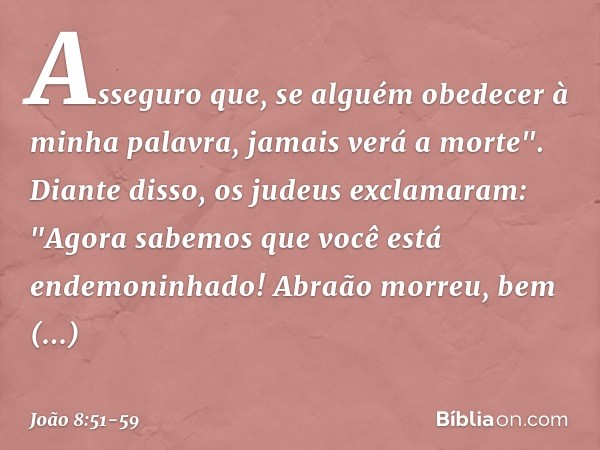 Asseguro que, se alguém obedecer à minha palavra, jamais verá a morte". Diante disso, os judeus exclamaram: "Agora sabemos que você está endemoninhado! Abraão m