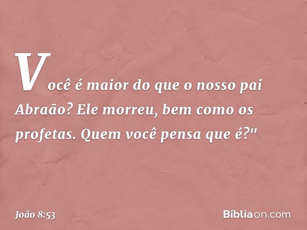 Você é maior do que o nosso pai Abraão? Ele morreu, bem como os profetas. Quem você pensa que é?" -- João 8:53