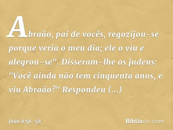 Abraão, pai de vocês, regozijou-se porque veria o meu dia; ele o viu e alegrou-se". Disseram-lhe os judeus: "Você ainda não tem cinquenta anos, e viu Abraão?" R