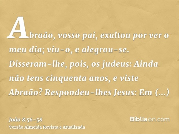 Abraão, vosso pai, exultou por ver o meu dia; viu-o, e alegrou-se.Disseram-lhe, pois, os judeus: Ainda não tens cinquenta anos, e viste Abraão?Respondeu-lhes Je