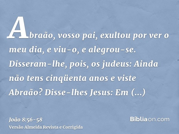 Abraão, vosso pai, exultou por ver o meu dia, e viu-o, e alegrou-se.Disseram-lhe, pois, os judeus: Ainda não tens cinqüenta anos e viste Abraão?Disse-lhes Jesus