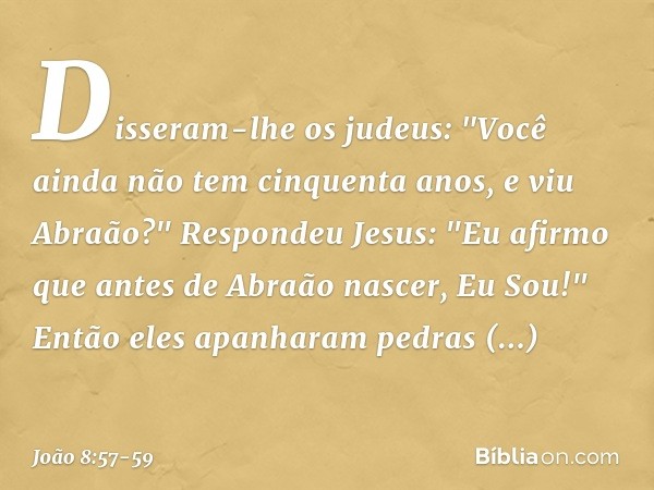 Disseram-lhe os judeus: "Você ainda não tem cinquenta anos, e viu Abraão?" Respondeu Jesus: "Eu afirmo que antes de Abraão nascer, Eu Sou!" Então eles apanharam