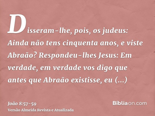 Disseram-lhe, pois, os judeus: Ainda não tens cinquenta anos, e viste Abraão?Respondeu-lhes Jesus: Em verdade, em verdade vos digo que antes que Abraão existiss