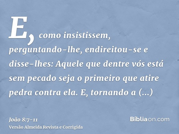 E, como insistissem, perguntando-lhe, endireitou-se e disse-lhes: Aquele que dentre vós está sem pecado seja o primeiro que atire pedra contra ela.E, tornando a