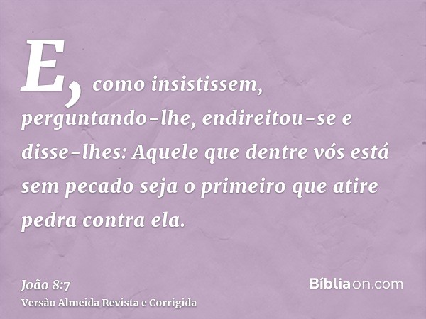 E, como insistissem, perguntando-lhe, endireitou-se e disse-lhes: Aquele que dentre vós está sem pecado seja o primeiro que atire pedra contra ela.