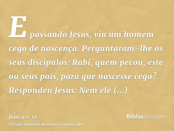 E passando Jesus, viu um homem cego de nascença.Perguntaram-lhe os seus discípulos: Rabi, quem pecou, este ou seus pais, para que nascesse cego?Respondeu Jesus: