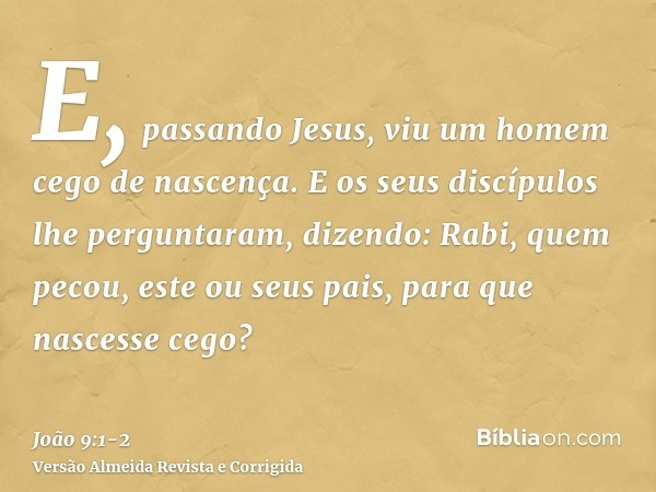 E, passando Jesus, viu um homem cego de nascença.E os seus discípulos lhe perguntaram, dizendo: Rabi, quem pecou, este ou seus pais, para que nascesse cego?