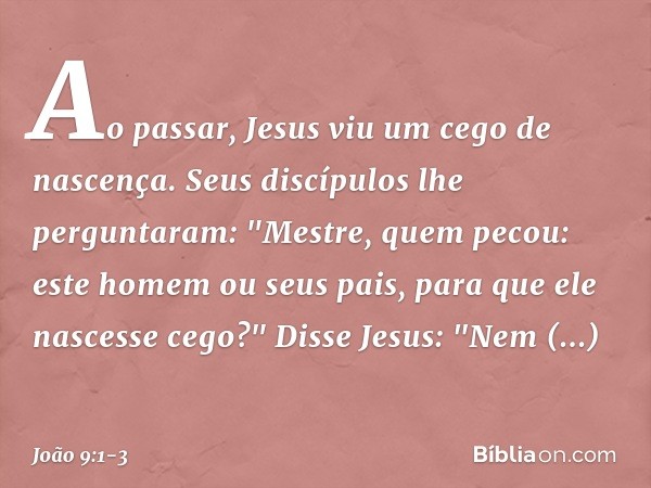 Ao passar, Jesus viu um cego de nascença. Seus discípulos lhe perguntaram: "Mestre, quem pecou: este homem ou seus pais, para que ele nascesse cego?" Disse Jesu