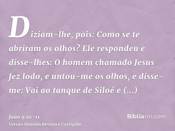 Diziam-lhe, pois: Como se te abriram os olhos?Ele respondeu e disse-lhes: O homem chamado Jesus fez lodo, e untou-me os olhos, e disse-me: Vai ao tanque de Silo