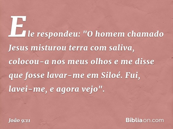 Ele respondeu: "O homem chamado Jesus misturou terra com saliva, colocou-a nos meus olhos e me disse que fosse lavar-me em Siloé. Fui, lavei-me, e agora vejo". 