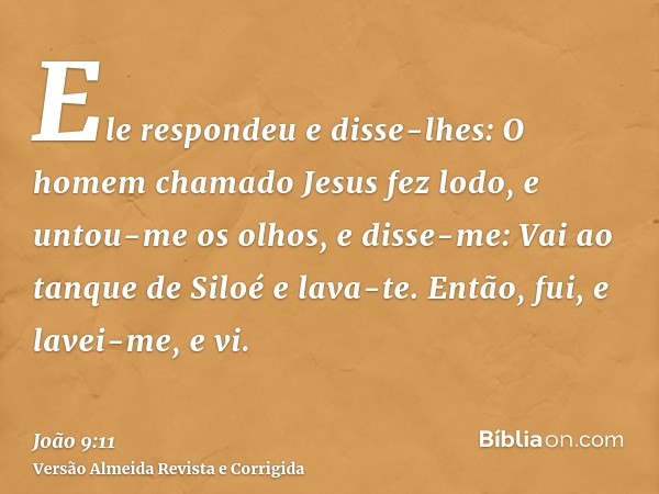 Ele respondeu e disse-lhes: O homem chamado Jesus fez lodo, e untou-me os olhos, e disse-me: Vai ao tanque de Siloé e lava-te. Então, fui, e lavei-me, e vi.