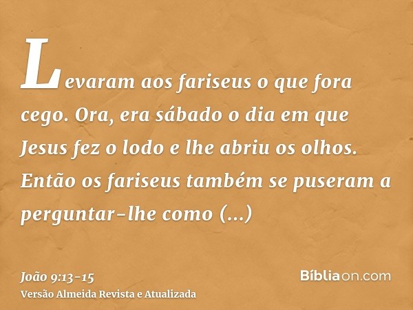 Levaram aos fariseus o que fora cego.Ora, era sábado o dia em que Jesus fez o lodo e lhe abriu os olhos.Então os fariseus também se puseram a perguntar-lhe como