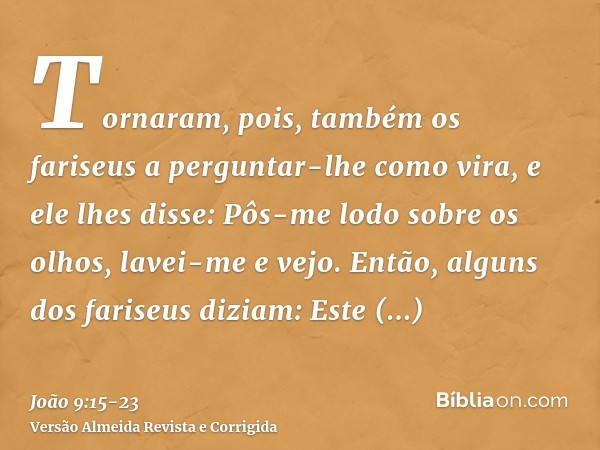 Tornaram, pois, também os fariseus a perguntar-lhe como vira, e ele lhes disse: Pôs-me lodo sobre os olhos, lavei-me e vejo.Então, alguns dos fariseus diziam: E