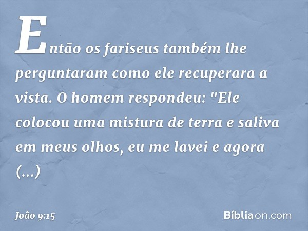 Então os fariseus também lhe perguntaram como ele recuperara a vista. O homem respondeu: "Ele colocou uma mistura de terra e saliva em meus olhos, eu me lavei e