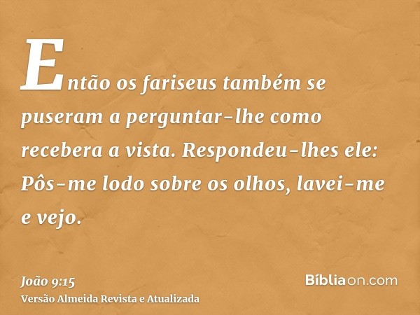 Então os fariseus também se puseram a perguntar-lhe como recebera a vista. Respondeu-lhes ele: Pôs-me lodo sobre os olhos, lavei-me e vejo.