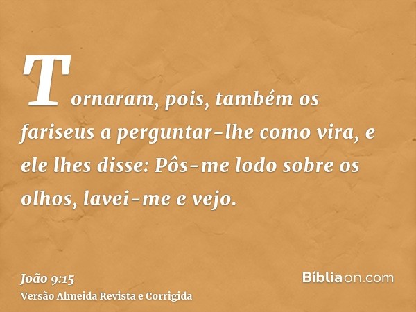Tornaram, pois, também os fariseus a perguntar-lhe como vira, e ele lhes disse: Pôs-me lodo sobre os olhos, lavei-me e vejo.