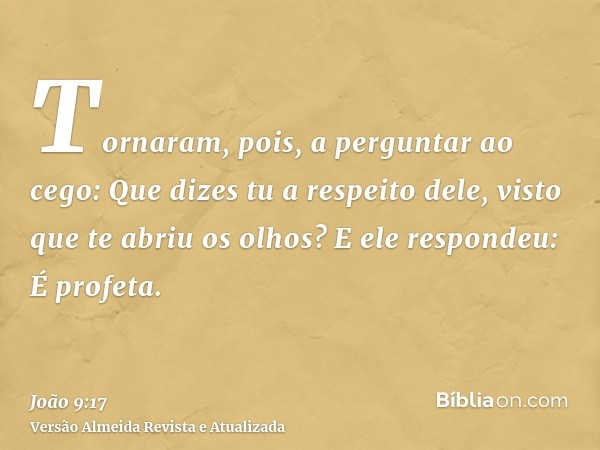 Tornaram, pois, a perguntar ao cego: Que dizes tu a respeito dele, visto que te abriu os olhos? E ele respondeu: É profeta.