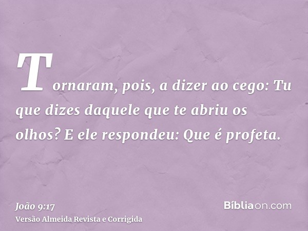 Tornaram, pois, a dizer ao cego: Tu que dizes daquele que te abriu os olhos? E ele respondeu: Que é profeta.