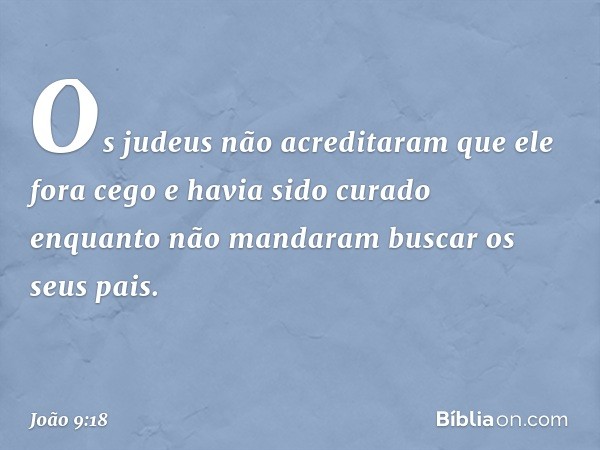 Os judeus não acreditaram que ele fora cego e havia sido curado enquanto não mandaram buscar os seus pais. -- João 9:18