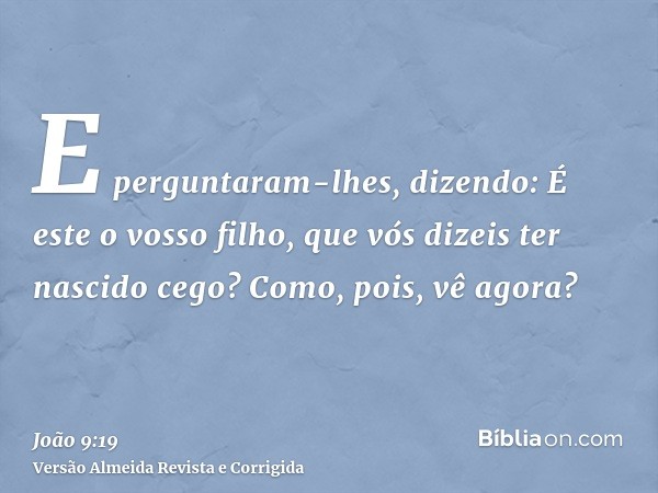 E perguntaram-lhes, dizendo: É este o vosso filho, que vós dizeis ter nascido cego? Como, pois, vê agora?