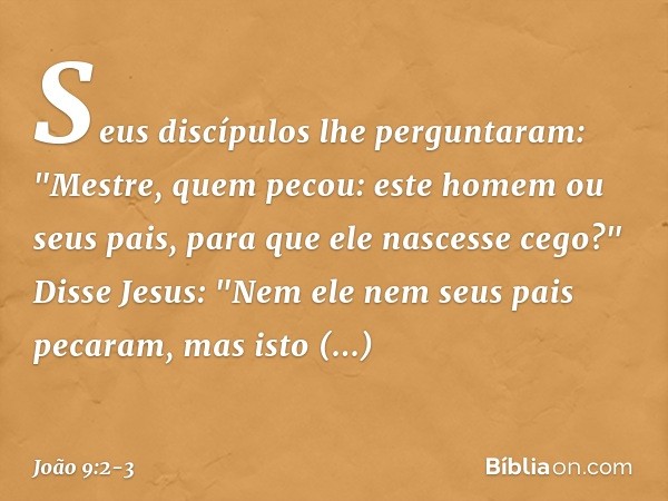 Seus discípulos lhe perguntaram: "Mestre, quem pecou: este homem ou seus pais, para que ele nascesse cego?" Disse Jesus: "Nem ele nem seus pais pecaram, mas ist