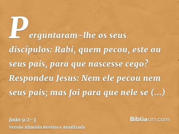 Perguntaram-lhe os seus discípulos: Rabi, quem pecou, este ou seus pais, para que nascesse cego?Respondeu Jesus: Nem ele pecou nem seus pais; mas foi para que n