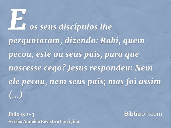 E os seus discípulos lhe perguntaram, dizendo: Rabi, quem pecou, este ou seus pais, para que nascesse cego?Jesus respondeu: Nem ele pecou, nem seus pais; mas fo