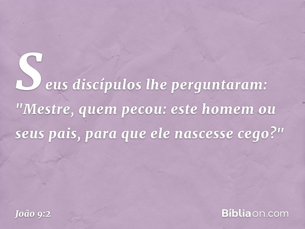 Seus discípulos lhe perguntaram: "Mestre, quem pecou: este homem ou seus pais, para que ele nascesse cego?" -- João 9:2