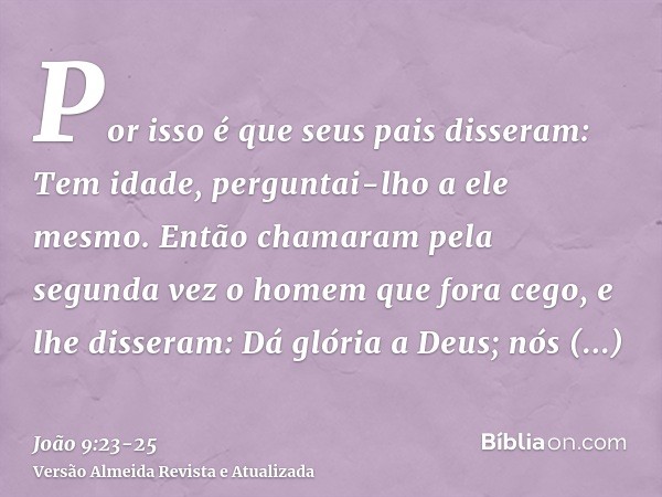 Por isso é que seus pais disseram: Tem idade, perguntai-lho a ele mesmo.Então chamaram pela segunda vez o homem que fora cego, e lhe disseram: Dá glória a Deus;