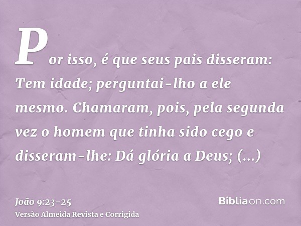 Por isso, é que seus pais disseram: Tem idade; perguntai-lho a ele mesmo.Chamaram, pois, pela segunda vez o homem que tinha sido cego e disseram-lhe: Dá glória 