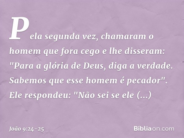 Pela segunda vez, chamaram o homem que fora cego e lhe disseram: "Para a glória de Deus, diga a verdade. Sabemos que esse homem é pecador". Ele respondeu: "Não 