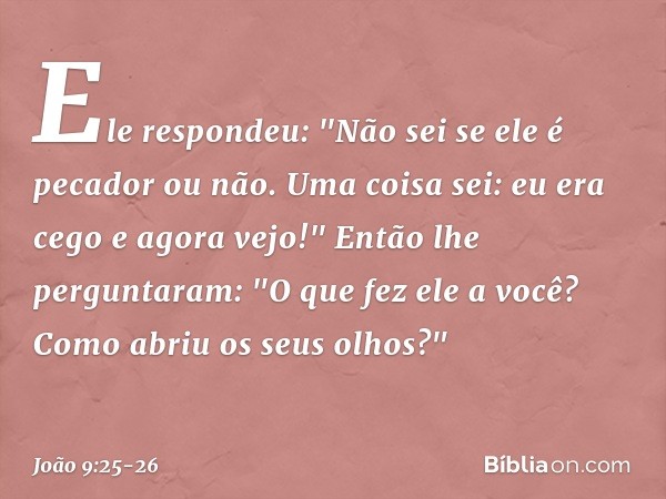 Ele respondeu: "Não sei se ele é pecador ou não. Uma coisa sei: eu era cego e agora vejo!" Então lhe perguntaram: "O que fez ele a você? Como abriu os seus olho
