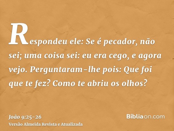 Respondeu ele: Se é pecador, não sei; uma coisa sei: eu era cego, e agora vejo.Perguntaram-lhe pois: Que foi que te fez? Como te abriu os olhos?