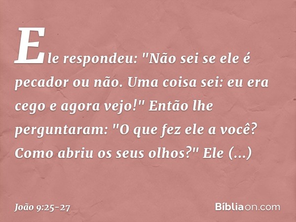 Ele respondeu: "Não sei se ele é pecador ou não. Uma coisa sei: eu era cego e agora vejo!" Então lhe perguntaram: "O que fez ele a você? Como abriu os seus olho